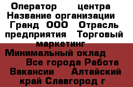 Оператор Call-центра › Название организации ­ Гранд, ООО › Отрасль предприятия ­ Торговый маркетинг › Минимальный оклад ­ 30 000 - Все города Работа » Вакансии   . Алтайский край,Славгород г.